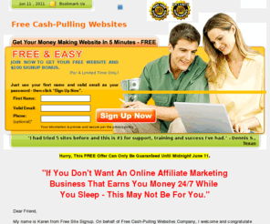 freesitesignup.net: Free Cash-Pulling Affiliate Websites - Get A Free Money Making Cash Pulling Affiliate Website And Make Money From Home
This is the easiest way a person with very little time and experience can get started and make money online immediately with their free money making website.  Tom, California