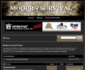 modernsurvival.org: .: modern survival :.
The purpose of this website is to bring together like-minded people to share their knowledge with others, and hopefully learn some new things. This website will attempt to cover every topic, from the very basic scenarios (floods, hurricanes, etc.) to the most extreme scenarios (nuclear fallout, solar flares, etc.) Any and all participation in this community is greatly appreciated, as we build a strong database of knowledge.