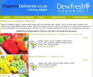 organicsdelivered.co.uk: Organics Delivered - Organic fruit & Vegetables Organic Food & groceries by Dewfresh Produce
Organics delivered offer national organic food, fresh fruit & organic vegetables for delivery nationwide, the finest organic fresh produce delivered to your door. Dewfresh Organics have been providing fresh fruit & veg groceries & produce for over 20 years