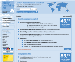 chillydomains.ch: chillydomains.ch - Domains, Homepages und Webspace - einfach, schnell und günstig registrieren
chillydomains bietet alles, um Ihre eigene Homepage zu betreiben: Domains, Webspace, E-Mails, Anti-Spam und Anti-Viren Produkte, Design Tools.
Die günstigsten Angebote, die es derzeit am Markt gibt! Besondere Vorteile: einfache Bedienung, reibungslose Abwicklung, gratis Kundendienst. Und wenn Sie schon eine Domain besitzen, einfach zu chillydomains transferieren!