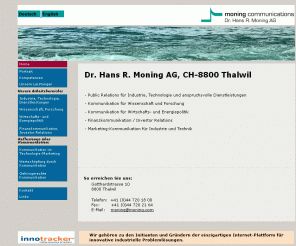 moning.com: Dr. Hans R. Moning AG, Public Relations für Industrie, Technologie,
Dienstleistungen
moning communications für Public Relations, Marketingkommunikation, Industrie-Kommunikation, 
Technik-Kommunikation, Wirtschaftskommunikation, Wissenschaftskommunikation, Finanzkommunikation, Politikkommunikation für Energiepolitik und Finanzpolitik