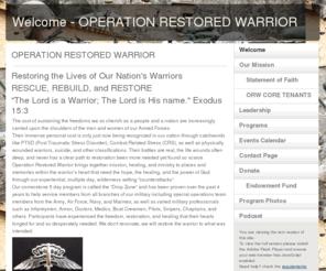 operationrestoredwarrior.org: Welcome - OPERATION RESTORED WARRIOR
Operation Restored Warrior offers our military warriors, past and present who are experiencing the effects of Post Traumatic Stress (PTSD) or combat related stress the oppportunity to experience irreversible change.  
Our programs are designed to provide restoration, healing, and freedom at the heart level.  Our powerful programs have been proven to help with the complex issues related to PTSD, CRS, suidical thoughts and suicide prevention.  ORW is a spiriual based program and it can help you.