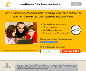 unitedparents.net: United Parents
United Parents is an online security service that uses patented software to monitor online relationships as they evolve. We go beyond the obvious word or phrase detection that most parental control software offers to keep online threats away from your child and out of our membership network. Using cutting edge technology similar to that used to monitor suspected Internet terrorist traffic, our analytic software utilizes more than 30 behavioral parameters to identify and root out potential for various types of abuse. Thanks to this proprietary technology, we can prevent hazards before they evolve into risky situations.