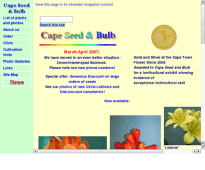 capeseedandbulb.com: Cape Seed & Bulbs
Cape Seed and Bulbs is a prize winning nursery in Stellenbosch, near Cape Town, South Africa. They specialise in propagating indigenous South African plants and rare plants from all over the world. They are famous for their yellow Clivias, South African Bulbs and unique hybrids. Webmaster: Rosemarie Breuer, 18 Constantia Avenue, Stellenbosch 7600,  South Africa, Rosie@StellenboschWriters.com