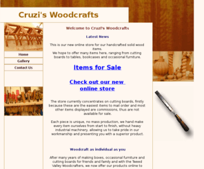 cruzis-woodcrafts.com: Cruzi's Woodcraft
Handcrafted wooden items including cutting boards, chopping boards, jewellery boxes, hope chests, blanket boxes, coffee tables, dining tables, occasional tables, bookcases and display cabinets.