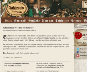 tafelrunde-berlin.de: Spaßgastronomie im Erlebnisrestaurant »Tafelrunde« - das mittelalterliche Gasthaus in Berlin - Wilmersdorf
Ein Abend in der "Tafelrunde" Berlin ist mehr als nur das übliche Essen-Gehen, wie wir es heutzutage kennen. Es ist ein Erlebnis, unverfälscht kräftig und deftig, wie das Mittelalter selbst. Es wird getafelt, üppig - mit 6 Gängen - und drei geschlagene Stunden lang.