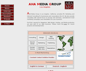 ahamedia.net: PR, Marketing, Media Production | AHA Media Group, Los Angeles, CA  1 310 
926 7699
AHA Media Group Los Angeles provides Marketing, PR and Internet Consulting for the US, Germany, Europe, Pre-Print, Newsletters, Magazine Layout, Design, Internet consulting, Web design, translation, translations, hosting, Audio and Print productions.