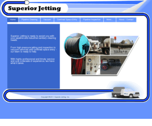 supjetting.com: Home | Superior Jetting
Superior Jetting is ready to assist you with your pipeline and sanitary cleaning needs.
From pipeline cleaning and inspection to vacuum services and confined space entry - our team is ready to help.