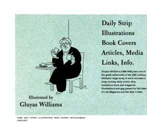 gluyaswilliams.com: Illustrated by Gluyas Williams
Site dedicated to Gluyas Williams (1888-1982), one of the great cartoonists of the 20th century. Included are examples of Williams' long-running daily comic strip, illustrations from popular books and magazines, primary source newspaper and magazine articles, photos and self portraits of the artist. Always growing!