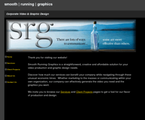 smoothrunninggraphics.com: SRG a straightforward, creative and affordable solution for your video production and graphic design needs
Whether marketing to the masses or communicating within your own organization, Smooth Running Graphics can effectively generate whatever you want to communicate through online videos, web and print graphic design. Affordable corporate video production services, post production, graphic design services.