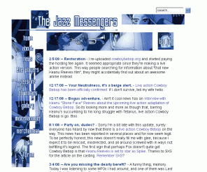 jazzmess.com: The Jazz Messengers: A viewers' guide to Cowboy Bebop
A guide to watching the anime Cowboy Bebop on 
the Adult Swim block on Cartoon Network.  Includes a list of edits, 
summaries, MP3s, merchandise, and links to other Cowboy Bebop 
related websites