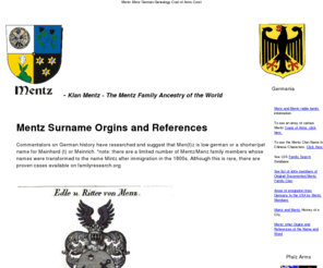 menzhausen.com: Mentz Surname Ancestry Klan Sippe Stamm Geneologie Genealogy Familie Family Bavaria Bayern Germany Deutchland origin Mentz is an ancient Nordic, Celtic, and Germanic clan 
                        or tribal name. Variations include: Menz, Mentz, Muenz, 
                        Mentzer, Mentzinger, Mentzel, Mentzdorf, Muentz, Mentzen, 
                        Muntz, Manz, Mainz, Menze, von Mentz, v. Mentz, Mantz, 
                        Maentz , Maenz , Maenz, Mentzingen, and Meintz. Old German 
                        for Clan Mentz is (Mentz Sippe or Stamme Mentz) mayence klan mentz coat of arms crest  deutschland bayern speyer pfalz edenkoben edeshiem edle ritter nobility non jewish catholics edesheim sometimes mispelled mintz or minz
Mentz Surname Ancestry Clan Klan Sippe Stamm Geneologie origin Genealogy Familie Family Bavaria Bayern Germany Deutchland Mentz is an ancient 
Nordic, Celtic, and Germanic clan 
                        or tribal name. Variations include: Menz Mentz Muenz 
                        Mentzer Mentzinger Mentzel Mentzdorf Muentz Mentzen 
                        Muntz Manz Mainz Menze von Mentz, v. Mentz Mantz, 
                        Maentz  Maenz  Maenz Mentzingen and Munz Meintz. Old German 
                        for Clan Mentz is Mentz Sippe or Stamme Mentz edenkoben speyer edeshiem origin bavaria pfalz palatine rhineland 
						american usa ritter edle nobility non jewish not jew but catholics sometimes mispelled mintz or minz edesheim pfalz coat of arms crest shield 