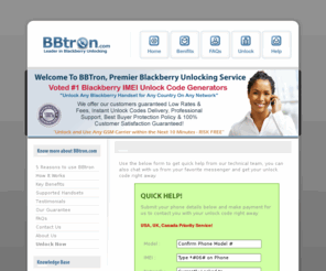 bbtron.com: BBtron.com - Premier Blackberry Unlocking Service. Instant Blackberry IMEI Unlock Codes delivered online, unlock any GSM, CDMA Blackberry handsets worldwide
BBtron - Instant Blackberry Unlock Codes company - Instant IMEI Unlocking of Any Blackberry GSM Cell Phone Worldwide service. Imei codes generator for Bold, Storm, Pearl, Curve, Tour, Storm2. Unlock any Blackberry locked to Rogers, Att, verizon, Bell, Vodafone, Orange, ot, tmobile, telus, sprint, US, UK Canada