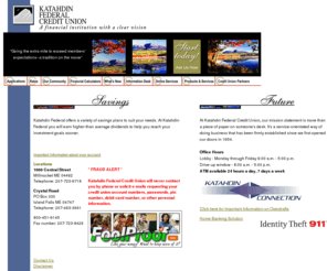 katahdinfcu.org: Katahdin Federal Credit Union
ATM, ATM Locations, Automobile Loans, AutoVantage, Brokerage, Cash, CDs, Certificates of Deposit, Checks, Checking Accounts, Consumer Loans, Convenience Services, Credit, Credit Card,  Credit Card Applications, Credit Union, Digital Insight, Finance, Financial Calculator, Financial Institution, Financial Wizard, Loans, Home Loans, IRA, Money, Term Investment , Order Checks, Financial Management , Personal Financial Management, Rates, Mortgage Rates, Loan Rates, Terms, Retirement, Savings Accounts, Savings, Savings and Loan, Student Loans, Student, Term Share Certificates, Thrifts, Visa Credit Cards