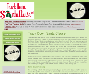 trackdownsantaclause.net: Track Down Santa Clause. Santa Clause Tracking. Norad Santa Tracker. TrackDownSantaClause.net
Let’s be honest. We have all found ourselves at one point or another huddled by our window on Christmas Eve hoping that we will be able to spot that oh-so-Jolly man in Red on his extravagant Christmas sleigh. What you probably do not realize, however, is that you are among great company! Millions of people throughout the world spend each one of their Christmas Eve’s in hopes that they might be the ones that will track down Santa Clause. It is a tradition that has been active for hundreds of years and it is truly a very exciting way to enhance the Christmas spirit. Both adults and children alike can attest to the exhilaration that comes over them when they search the skies on the night before Christmas. Because it is exciting! Everyone wants to be able to see old St. Nick when he is traveling from Santa’s Village on the North Pole and onward to the rest of the world.