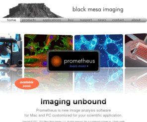 blackmesa-imaging.com: black mesa imaging
Black Mesa Imaging, LLC provides software solutions for digital image processing and analysis, specializing in biological microscopy and High Content Screening. Our product Prometheus is new image analysis software for Mac and PC that unleashes the power of multi-core processing.