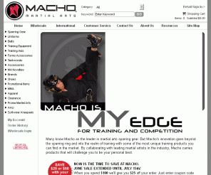 macho.com: Macho Martial Arts, Macho Sparring Gear and Martial Arts Supplies - Home
Macho Martial Arts, recognized in the martial arts industry for designing the highest quality sparring gear now carries a much larger selection of martial arts supplies. Martial arts uniforms for taekwondo, karate, judo, jiujitsu and more. Find  weapons, mma, grappling, apparel and training products now at macho.com. Where the best gets even better.