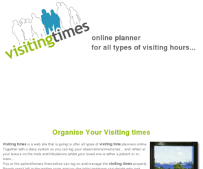 visitingtime.org: visiting times online planner for all types of visiting times
all types of visiting time planners online. Together with a diary system so you can log your observations/memories... and reflect at your leisure on the trials and tribulations whilst your loved one is either a patient or in-mate, visiting times