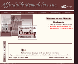 affordremodel.com: Affordable Remodelers, Inc.
Affordable Remodelers Inc. has been serving the north Jersey area for the past 16 years. The Company was formed when Alan Zoppi, owner of Affordable Builders, teamed up with Frank DiRocco of DiRocco Contracting. With over 30 years experience in the remodeling field, Affordable Remodelers can bring to life all of your design, remodeling or building ideas.