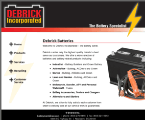 debrickbatteries.com: Battery Distributors|Industrial, Automotive, Marine, Motorcycle 
Batteries|Debrick, Newberry, SC
Debrick Inc. carries batteries and battery-related products including: industrial, automotive, marine, lawn and garden, motorcycle, scooter, ATV, personal watercraft and battery accessories, testers and chargers.