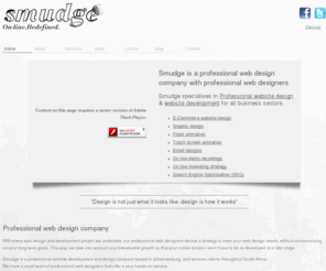 smudge.co.za: Professional Web design company Johannesburg, Web Design | Professional web designers | Search Engine Optimisation | Graphic Design | Web development | Touch Screen Animation | on line demo recordings
 Smudge is a professional website design company based in Johannesburg South Africa. We specialises in creative, tailor-made, strategic online solutions that work. Smudge specialises in professional website development and design for the corporate and non corporate business sectors. We have vast experience in web design, graphic design, logo design, email campaigns, on line demo recordings, Search engine optimisation (optimization) SEO and touch screen animation. We are a website design company based in Johannesburg but cater for clients through South Africa and globally