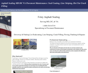 foleyasphaltsealing.com: Asphalt Sealing MD DC VA Pavement Maintenance: Seal Coating, Line Striping, Hot Tar Crack Filling
Pavement Maintenance & Asphalt Sealing, Foley Asphalt Sealing Serving MD, DC, & VA. Driveway/Parking Lot Pavement Maintenance: Asphalt Sealing, Hot Tar Crack Filling, Line Striping, Repairs. Liscensed & Insured 