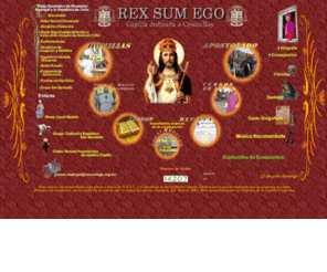 rexsumego.org.mx: Rex Sum Ego. Sitio de la Capilla Cristo Rey.
Esta es una capilla católica donde se oficia el Santo Sacrificio de la Misa conforme el Ordo Missae prescrito por San Pío V en el Concilio Tridentino y se administran todos los Sacramentos ordenados por la Santa Madre Iglesia Católica. El párroco de esta capilla es el Excmo. Revmo. Mons. Luis Madrigal M., obispo consagrado por el Ilmo. Mons. Louis Vezelis O.F.M, en Zapopan, Jalisco, México el 12 de Diciembre de 2007.