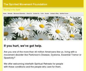 spirited-movement.org: The Sprited Movement Foundation - Dystonia, Parkinson's, Tourette's, Tremor - Relief and guidance, help and community
Helping people with movement disorders to deal with Dystonia, Parkinson's Disease, Essential Tremor, Tourette's Syndrome, Spasmodic Torticollis, Cervical Dystonia.  Spiritual retreats for people with movement disorders.  Yoga for movement disorders.  Support and education.