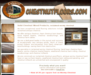 chestnutfloors.com:  Reclaimed chestnut wood flooring, lumber, barn beams, antique chestnut wood products 
A vintage wood specialist in chestnut flooring , kitchen cabinets, box beams, reclaimed flooring, millwork, picture frame mouldings. Wormy chestnut $ 4.95 sf.