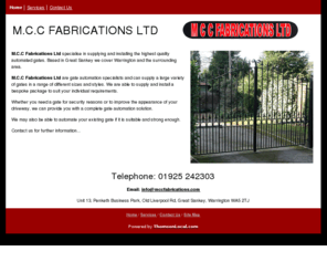 mccfabrications.com: MCC Fabrications Ltd in Warrington
MCC Fabrications Ltd - Warrington - Specialise in supplying and installing the highest quality automated gates - Automation specialists that can supply gates in a range of different sizes and style.