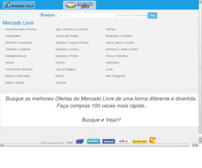 busqueveja.com: Busque e Veja! A Busca Visual para o Mercado Livre.
Busque e Veja! A busca visual para o Mercado Livre. Melhores ofertas para Carros, Motos e Outros, Imóveis, Serviços, Celulares e Telefonia, Eletrodomésticos, Eletrônicos, Áudio e Vídeo Games, Informática, Artigos para Bebês, Calçados, Roupas e Bolsas Esportes, Fitness, Jóias e Relógios, Saúde e Beleza, Acessórios para Veículos, Agro, Indústria e Comércio, Animais, Móveis e Decoração, Antiguidades, Brinquedos e Hobbies, Coleções e Comics Filmes e Seriados, Instrumentos Musicais, Livros, Música, Câmeras e Acessórios