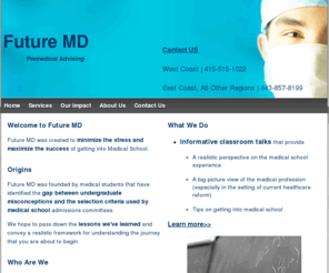 future-md.com: Future MD - Premedical Advising
We are a non-profit organization created to minimize the stress and maximize the success of getting into medical school. We offer classroom talks and one-on-one advising.