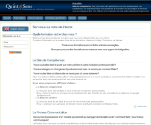 quintetsens.fr: Quint & Sens - Accueil
Quint & Sens; formation-conseil  accompagne les entreprises et les professionnels qui souhaitent:

-    Améliorer les relations et la communication dans le contexte professionnel

-    Réduire le stress grâce à une meilleure gestion de soi-même et de ses relations

-    Développer les compétences et potentiels de lindividu pour lui permettre de sépanouir dans son cadre de travail