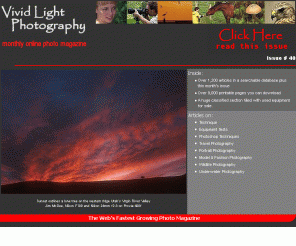 vividlight.com: Vivid Light Photography
A Monthly Online Photography Magazine with over 1000 articles and over 7,500 printed pages covering all aspects of photography including both digital and film, 35mm, macro, model & fashion, studio, outdoor, wildlife, travel, and underwater photography. We also feature camera reviews, equipment tests, and Photoshop techniques.
