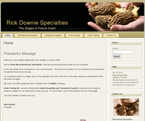 rickdowniespecialties.com: Rick Downie Specialties - Home
Our company goal is to supply many of the specialty food items and tools of the trade required by professional chefs.  We are Dried Morel Mushroom Specialists, sourcing and delivering dried morels all over the world.  We have over 2000 equipment items available from the Matfer catalogue. If you have dried mushrooms to sell, we are buying and paying top dollar.  The closer the product is to our specifications, the greater the price we can pay.