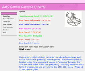 babygenderguesses.com: Welcome to www.babygenderguesses.com/
Want to guess or predict your baby gender?  Visit babygenderguesses.com to have your baby's gender predicted!  If you are within the 14-19th week of your First pregnancy, NuNu can guess your baby's gender!  Come try it out!