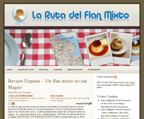 larutadelflanmixto.com.ar: La Ruta del Flan Mixto
La Ruta del Flan Mixto, no pretende ser ni más ni menos de lo que era mucho antes, siquiera, de su propia existencia: una reunión de amigos. Amigos, hermanos de la vida, que se juntan para compartir buenos momentos, bebidas espirituosas, comidas, postres y charlas profundas… y no tanto. Cada encuentro es involidable, no sólo por la compañía sino también por el lugar elegido y las delicias gastronómicas a disfrutar. Pero ya llegará el momento de escribir nuestras memorias. Lo que dió origen a este sitio es ese manjar tan nuestro, tan argentino, como el mismo dulce de leche que lo acompaña: el flan. Pero dicha combinación no dejaría de ser “simplemente” una exquisités, sino estuviese acompañada por una abundante porción de crema de leche; que la transforma de un producto meramente terrenal en una invención divina. Tan perfecto y tan noble, que pueden disfrutar tanto ricos como pobres, hombres como mujeres, grandes y chicos; culminación de una cena familiar o de una reunión de amigos (como nosotros). Por eso los invitamos a acompañarnos en este viaje por La Ruta del Flan Mixto, un lugar de encuentros, amigos y buenos momentos. A disfrutar!!!