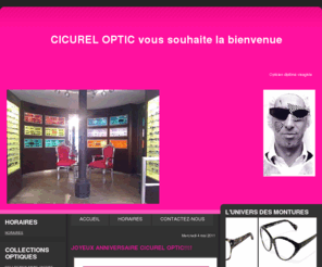 cicureloptic.com: Cicurel Optic
ESPACE CREATEURS AVEC DES MARQUES EXCLUSIVES!! (Paul Smith, Starck, Marc Jacobs...) Venez découvrir notre large gamme de lunettes de vue et solaires, verres progressifs sur mesure, lentilles de contacts et produits d'entretien.Cicurel Optic est la garantie d'un conseil personnalisé afin de vous proposer la solution la plus adaptée à votre visage, véritable reflet de votre personnalité. 

François Cicurel et son équipe vous acceuillent, dans un espace dévolu au design et à l'esthétiq