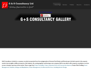 gnsconsultancy.com: G&S Consultancy Ltd - Seizing Opportunities to Excel - Homepage
G&S Consultancy Limited is a company recently incorporated from the amalgamation of Genesis Real Estate and Streetscape Ltd, both experts in the property market, but strengths in different aspects of the industry. G&S is now able to offer property consultancy serices across a broader spectrum of the market ranging from Project feasibility, Project Appraisal, Brief and Concept development, Project Risk Profiling, Asset Management,  Valuation, lettings and dilapidations, Project Management, Architectural Services, including Interior Design