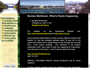 brattleboro.com: Brattleboro.Community
The Brattleboro.com website - Gateway to Southern Vermont. Brattleboro is a border town within the 10 mile evacuation zone for Vermont Yankee, the states only ailing Nuclear Power station. VY persists in faulty accountability and horrendous saftey issues.