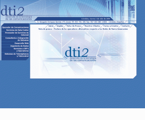dti2.net: Dti2 - Desarrollo de la Tecnología de las Comunicaciones
Empresa de ingenieria de sistemas dedicada a los servicios avanzados de comunicaciones para empresas. Como Operador de Comunicaciones, Servicios de Data Center, Proveedor de Servicios de Internet, Consultoria e Integracion de Sistemas, Desarrollo Web, Ingenieria de Redes, Servicios a ISP's y Operadores, Sistemas de Televigilancia y Telecontrol, Intranets, Extranets, Televigilancia, Comercio Electronico, Voz sobre IP,etc.