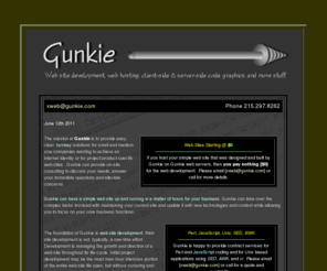 gunkie.com: Gunkie.com, Incorporated Web Site Development -- Web site development for 
small businesses, medium businesses, and individuals.  bucks county web 
design, philadelphia web design, princeton web design, allentown web design, 
trenton web design, doylestown web design, develop web site, turnkey web 
development, turn-key web development, turnkey web, turn-key web, developing a 
web site, developing web sites, frontpage, html, html web page design, 
javascript, javascripts, outsource web site, perl, perl developer, perl 
programmer, perl script, perl scripting, perl scripts, philadelphia web, 
philadelphia web design, shtml, turnkey web sites, unix, web design, web site 
design and development, web site development, web site maintenance, web site 
outsourcing, webdevelopment, webmaster
bucks county web design, philadelphia web design, princeton web design, allentown web design, trenton web design, doylestown web design, develop web site, turnkey web development, turn-key web development, turnkey web, turn-key web, developing a web site, developing web sites, frontpage, html, html web page design, javascript, javascripts, outsource web site, perl, perl developer, perl programmer, perl script, perl scripting, perl scripts, philadelphia web, philadelphia web design, shtml, turnkey web sites, unix, web design, web site design and development, web site development, web site maintenance, web site outsourcing, webdevelopment, webmaster perl, cgi, web, www