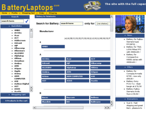 batterylaptops.com: laptop battery * battery-shop * notebook batteries *
Batteries from www.battery4laptop.co.uk: Your PC Notebook Battery Shop for Toshiba, Acer, IBM, Gericom and Sony PC Laptops. A large selection of high quality Li-Ion batteries from your whole seller. Laptop computer batteries and PC notebook batteries at competitive prices. Best bargain laptop computer batteries. Find a replacement battery for your PC laptop computer Dell, Compaq battery,battery HP, batteries ICL, Gateway, MacIntosh and others. PC batteries for laptops and notebooks. Select your PC battery from a large choice of notebook computer batteries and laptop computer batteries. Batteries for AST, battery Samsung, Zenith batteries, battery Asus, EasyNote, battery Hunday, Hyundai batteries, IPC battery, Lifetc batteries, LION laptop batteries, Medion laptop battery, NEC battery, Mitac battery.