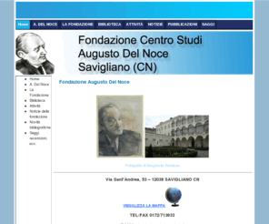 fondazioneaugustodelnoce.net: Fondazione Augusto Del Noce
Fondazione Centro Studi Augusto Del Noce di Savigliano promuove attivitÃ  culturali. Inoltre mette a disposizione del pubblico e degli studiosi la biblioteca e l'archivio personale del filosofo Augusto Del Noce.