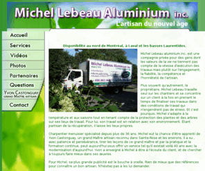 michellebeaualuminium.com: Index – Michel Lebeau Aluminium inc. - Laval - Région des Laurentides au Quebec
Travaux d'aluminium dans les Laurentides, Laval au Québec. Michel Lebeau aluminium inc. est une compagnie privé pour des gens dont les valeurs de la vie ne tiennent pas compte des délais ou sur la vitesse d'exécutions des travaux.