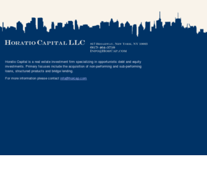 horcap.com: Horatio Capital - Distressed Debt & Real Estate Investments
Horatio Capital is a real estate investment firm specializing in opportunistic debt and equity investments. Expertise includes acquisition of non-performing and sub-performing loans, structured products and bridge lending.