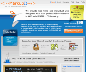 markupit.com: HTML Mark up | PSD to HTML conversion | CSS/XHTML 1.0 compliant
Here at Markup Labs, we convert Images to HTML code that is not just XHTML 1.0 compliant, but Google friendly and SEO optimized from a coding perspective. Whether you require HTML code or a template for Wordpress, Joomla, Magento, SocialEngine or another CMS system, find out how we can help you!