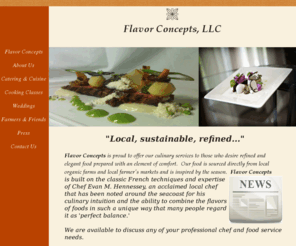 flavor-concepts.com: Flavor Concepts
Flavor Concepts is an elite catering and personal chef provider in New Hampshire, southern Maine and Northern Massachusetts. Our services are inspired by the classic techniques and expertise of Chef Evan M. Hennessey, an acclaimed local chef.