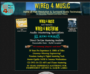 wired4music.com: Wired 4 Music - An on-line resource for Home Theater Audio, SACD, Surround, and Pro-Audio Services
Wired4Music.com is your on-line resource for Home Theater Audio, SACD, DVD-Audio, CD, Surround, and Pro-Audio recording information. The Professional’s Choice for the latest information on High Resolution and Surround recording and playback technology. Get tips on surround music playback systems and recording from Award-Winning Audio Professionals. 
Wired 4 Music provides professional audio recording and music production services.