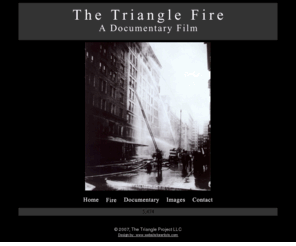 trianglefirefilm.com: The Triangle Fire
The Triangle Fire documentary chronicles those remarkable times, when the rising forces of capitalism converged with the greatest mass migration in history. We explore the dramatic events of the late 19th, and early
 20th century labor movement, that reached a crescendo with the Triangle shirtwaist factory fire of 1911.
